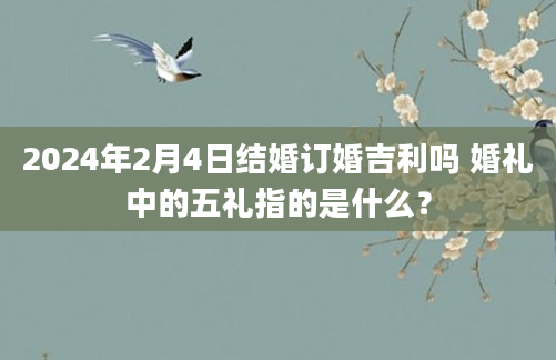 2024年2月4日结婚订婚吉利吗 婚礼中的五礼指的是什么？