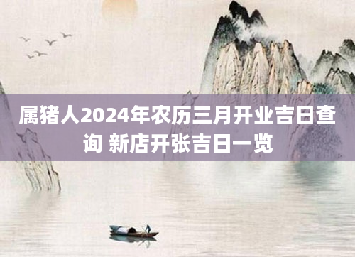 属猪人2024年农历三月开业吉日查询 新店开张吉日一览