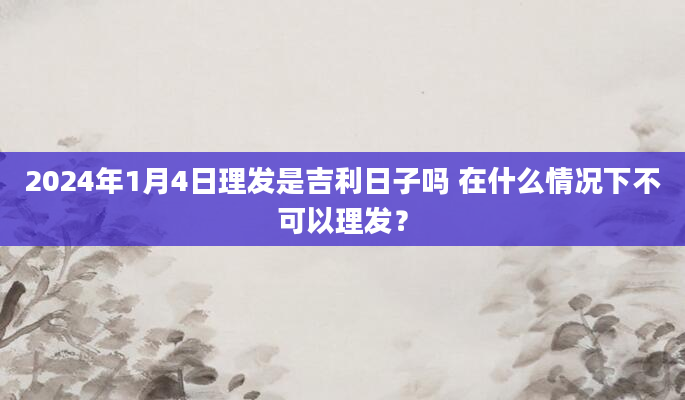2024年1月4日理发是吉利日子吗 在什么情况下不可以理发？