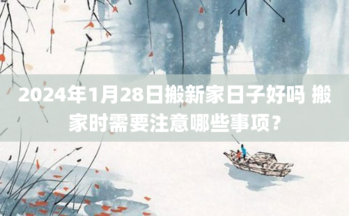 2024年1月28日搬新家日子好吗 搬家时需要注意哪些事项？