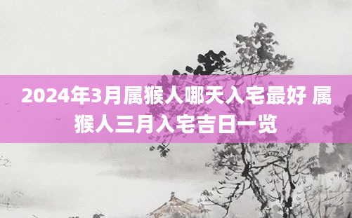 2024年3月属猴人哪天入宅最好 属猴人三月入宅吉日一览