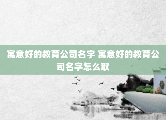 寓意好的教育公司名字 寓意好的教育公司名字怎么取