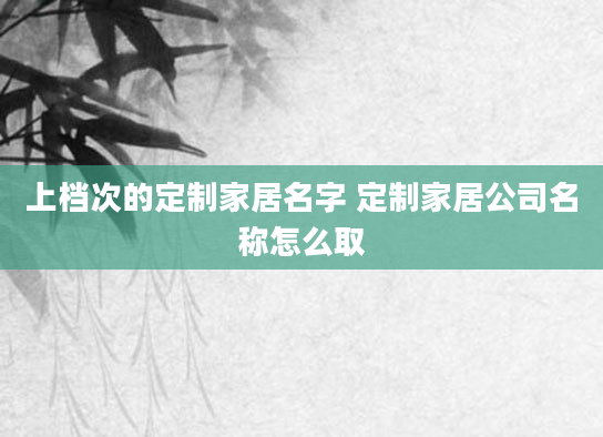 上档次的定制家居名字 定制家居公司名称怎么取