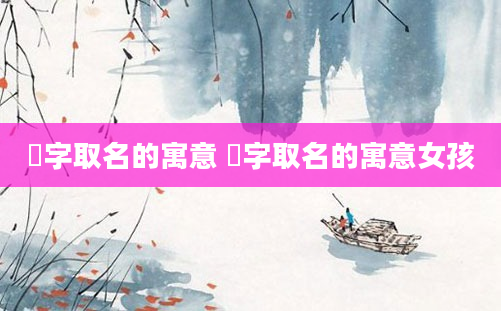 忞字取名的寓意 忞字取名的寓意女孩