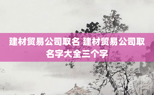 建材贸易公司取名 建材贸易公司取名字大全三个字