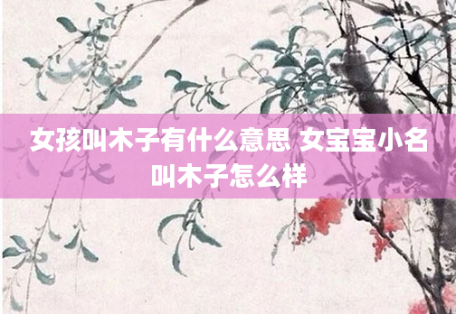女孩叫木子有什么意思 女宝宝小名叫木子怎么样