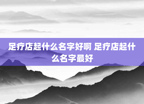 足疗店起什么名字好啊 足疗店起什么名字最好