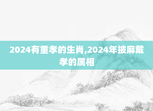 2024有重孝的生肖,2024年披麻戴孝的属相