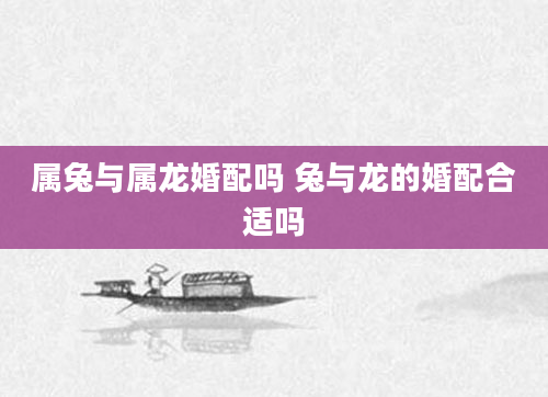 属兔与属龙婚配吗 兔与龙的婚配合适吗