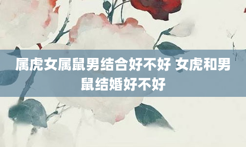 属虎女属鼠男结合好不好 女虎和男鼠结婚好不好