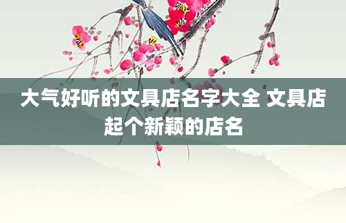 大气好听的文具店名字大全 文具店起个新颖的店名