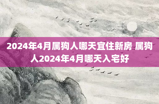 2024年4月属狗人哪天宜住新房 属狗人2024年4月哪天入宅好