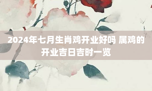2024年七月生肖鸡开业好吗 属鸡的开业吉日吉时一览