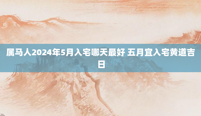 属马人2024年5月入宅哪天最好 五月宜入宅黄道吉日