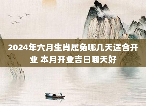 2024年六月生肖属兔哪几天适合开业 本月开业吉日哪天好
