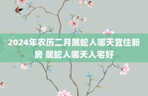 2024年农历二月属蛇人哪天宜住新房 属蛇人哪天入宅好