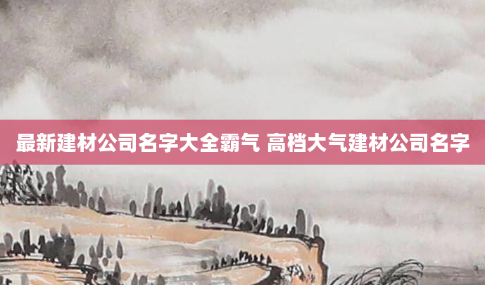 最新建材公司名字大全霸气 高档大气建材公司名字