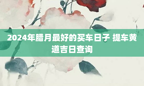 2024年腊月最好的买车日子 提车黄道吉日查询
