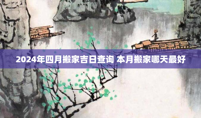 2024年四月搬家吉日查询 本月搬家哪天最好
