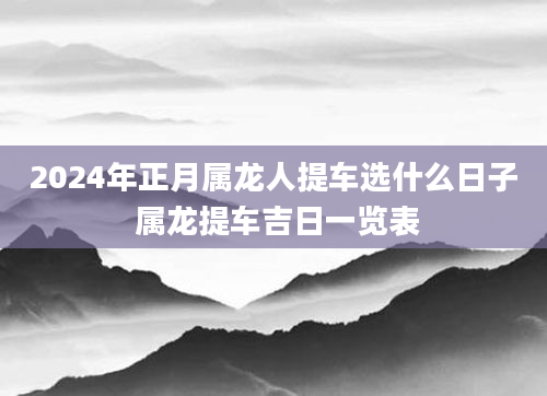 2024年正月属龙人提车选什么日子 属龙提车吉日一览表