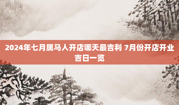 2024年七月属马人开店哪天最吉利 7月份开店开业吉日一览