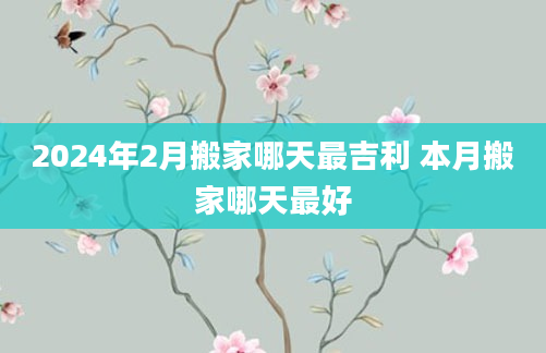2024年2月搬家哪天最吉利 本月搬家哪天最好
