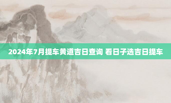2024年7月提车黄道吉日查询 看日子选吉日提车