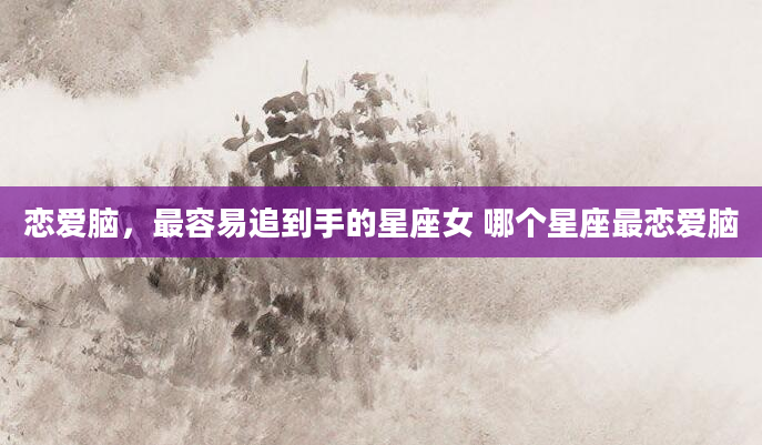 恋爱脑，最容易追到手的星座女 哪个星座最恋爱脑