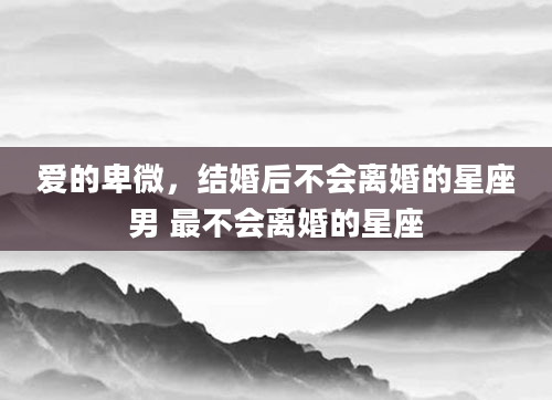 爱的卑微，结婚后不会离婚的星座男 最不会离婚的星座