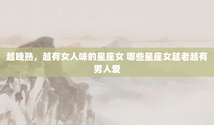 越晚熟，越有女人味的星座女 哪些星座女越老越有男人爱