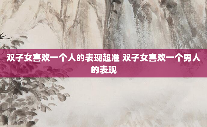 双子女喜欢一个人的表现超准 双子女喜欢一个男人的表现