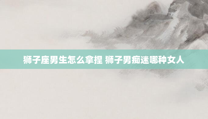 狮子座男生怎么拿捏 狮子男痴迷哪种女人