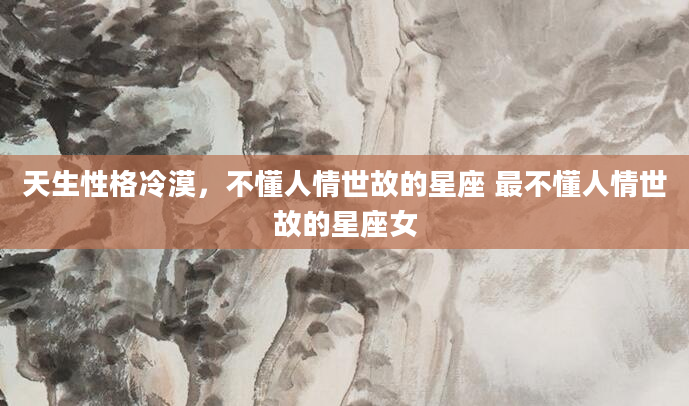 天生性格冷漠，不懂人情世故的星座 最不懂人情世故的星座女