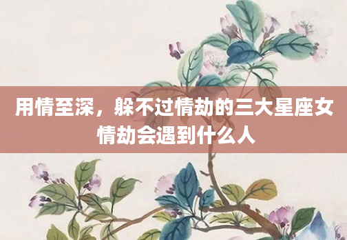 用情至深，躲不过情劫的三大星座女 情劫会遇到什么人