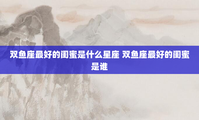 双鱼座最好的闺蜜是什么星座 双鱼座最好的闺蜜是谁