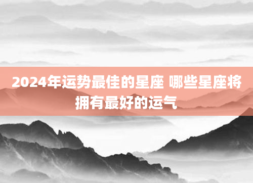 2024年运势最佳的星座 哪些星座将拥有最好的运气