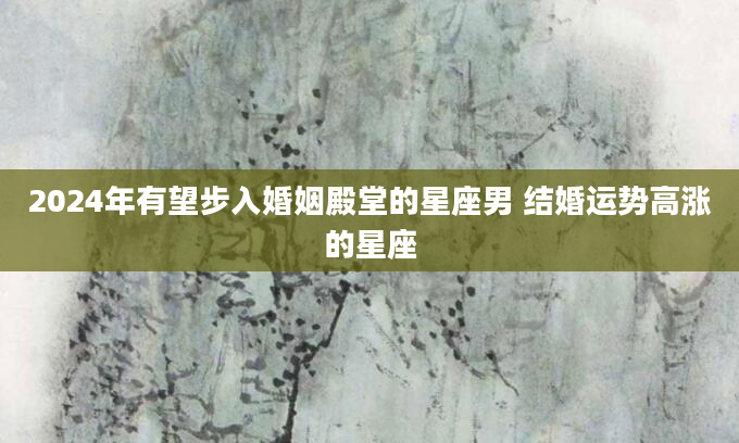 2024年有望步入婚姻殿堂的星座男 结婚运势高涨的星座