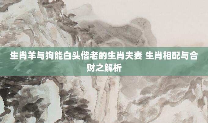 生肖羊与狗能白头偕老的生肖夫妻 生肖相配与合财之解析