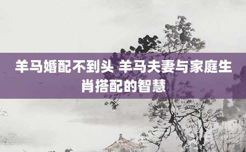 羊马婚配不到头 羊马夫妻与家庭生肖搭配的智慧