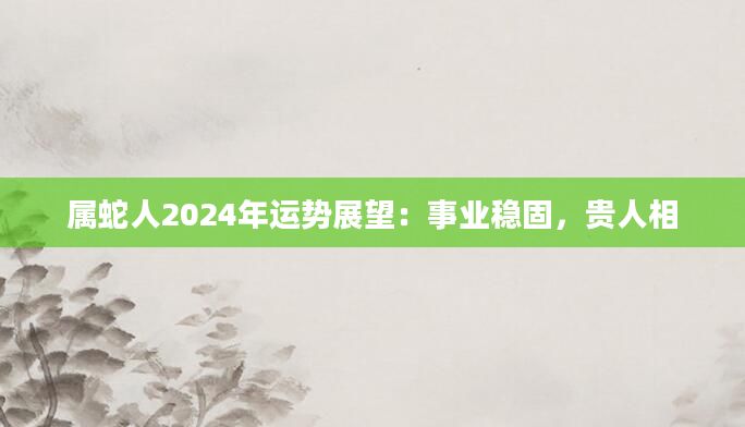 属蛇人2024年运势展望：事业稳固，贵人相