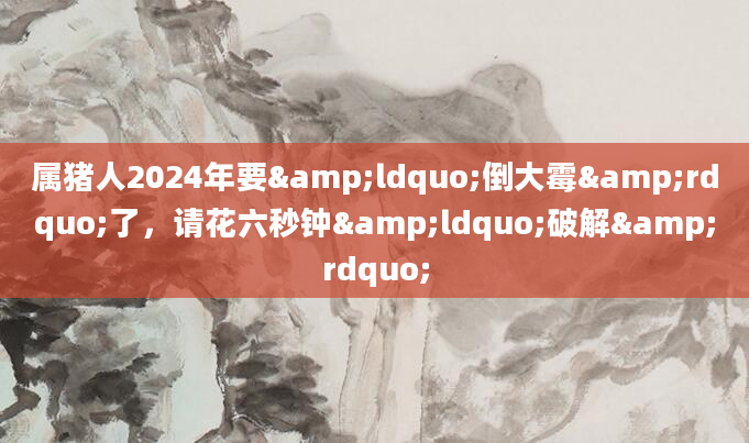 属猪人2024年要&ldquo;倒大霉&rdquo;了，请花六秒钟&ldquo;破解&rdquo;
