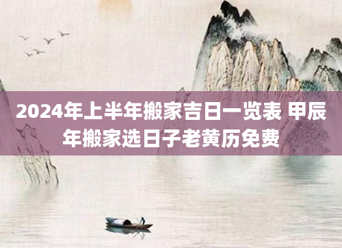 2024年上半年搬家吉日一览表 甲辰年搬家选日子老黄历免费
