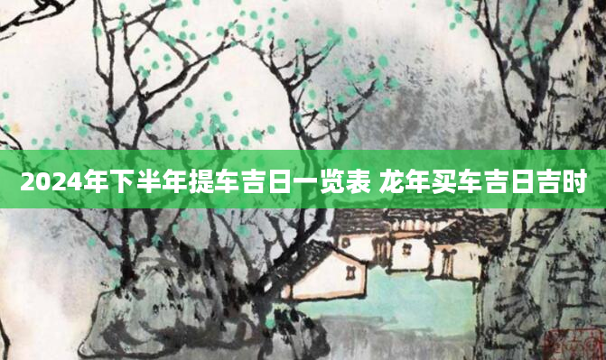 2024年下半年提车吉日一览表 龙年买车吉日吉时