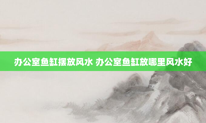 办公室鱼缸摆放风水 办公室鱼缸放哪里风水好