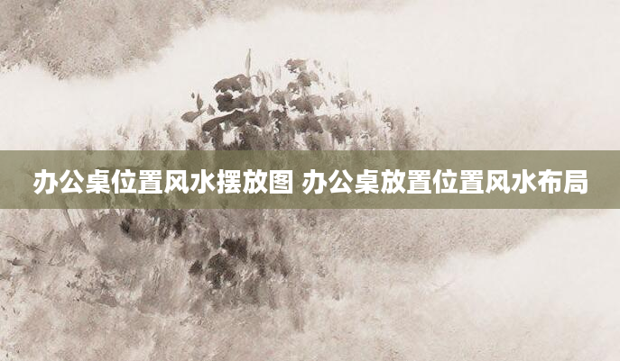办公桌位置风水摆放图 办公桌放置位置风水布局