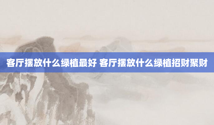 客厅摆放什么绿植最好 客厅摆放什么绿植招财聚财