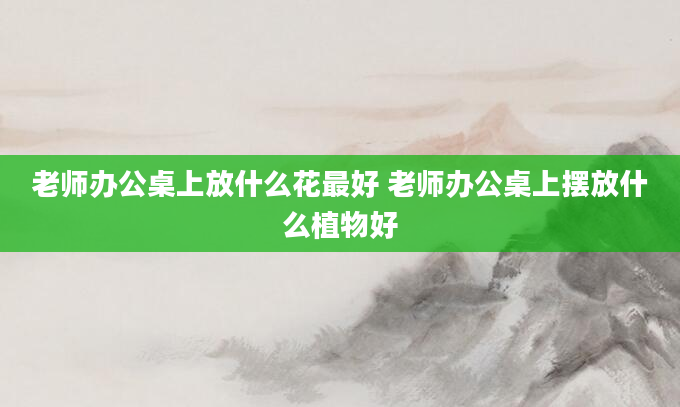 老师办公桌上放什么花最好 老师办公桌上摆放什么植物好