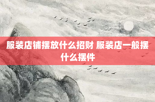 服装店铺摆放什么招财 服装店一般摆什么摆件