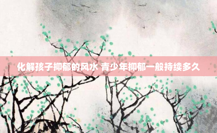化解孩子抑郁的风水 青少年抑郁一般持续多久