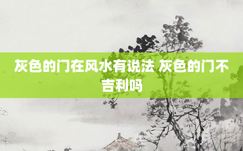 灰色的门在风水有说法 灰色的门不吉利吗